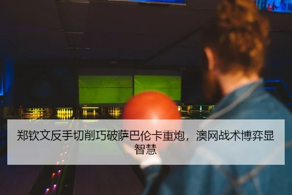 郑钦文反手切削巧破萨巴伦卡重炮，澳网战术博弈显智慧